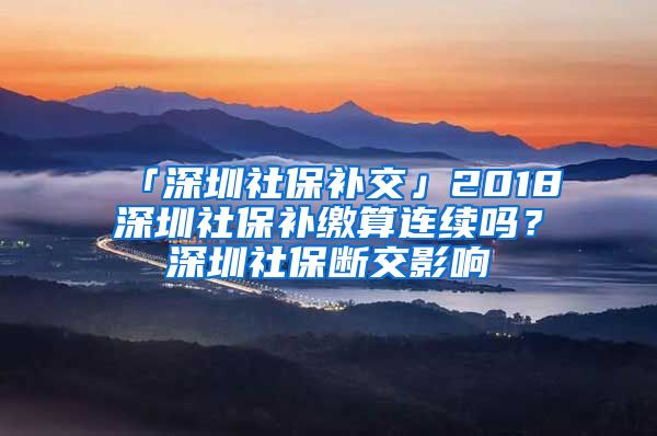 「深圳社保补交」2018深圳社保补缴算连续吗？深圳社保断交影响