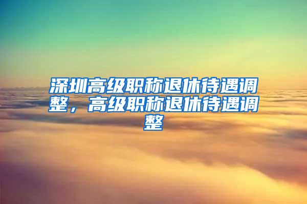 深圳高级职称退休待遇调整，高级职称退休待遇调整