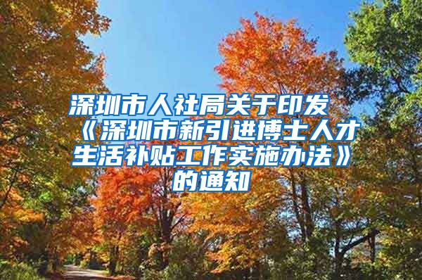 深圳市人社局关于印发《深圳市新引进博士人才生活补贴工作实施办法》的通知