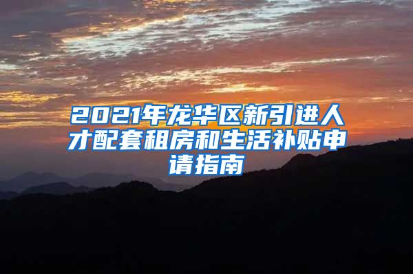 2021年龙华区新引进人才配套租房和生活补贴申请指南