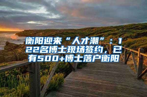 衡阳迎来“人才潮”：122名博士现场签约，已有500+博士落户衡阳