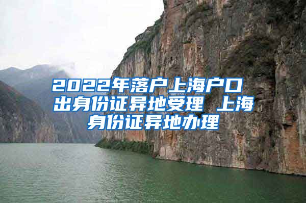 2022年落户上海户口 出身份证异地受理 上海身份证异地办理