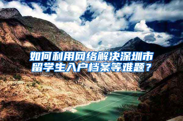 如何利用网络解决深圳市留学生入户档案等难题？