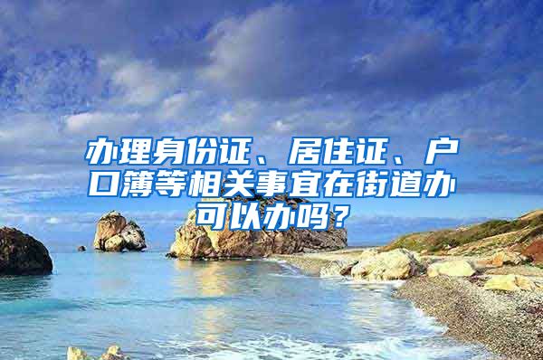 办理身份证、居住证、户口簿等相关事宜在街道办可以办吗？