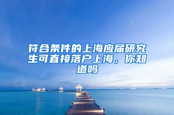 符合条件的上海应届研究生可直接落户上海，你知道吗