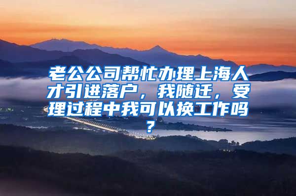 老公公司帮忙办理上海人才引进落户，我随迁，受理过程中我可以换工作吗？