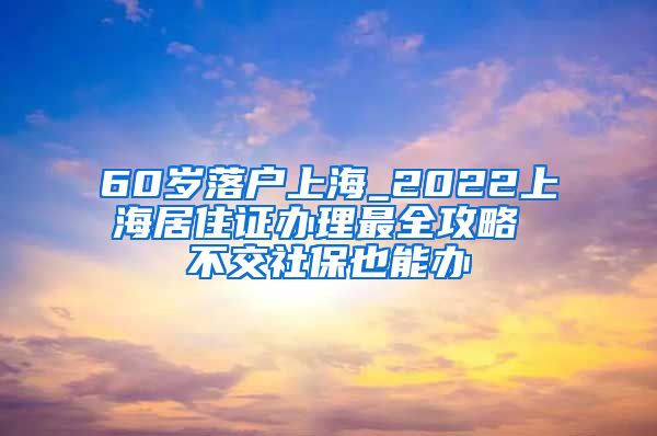 60岁落户上海_2022上海居住证办理最全攻略 不交社保也能办