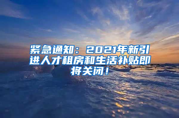 紧急通知：2021年新引进人才租房和生活补贴即将关闭！