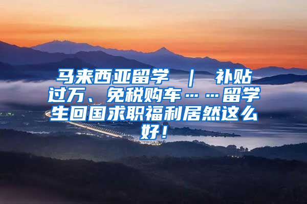 马来西亚留学 ｜ 补贴过万、免税购车……留学生回国求职福利居然这么好！