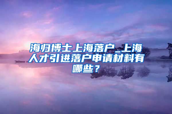 海归博士上海落户_上海人才引进落户申请材料有哪些？