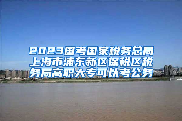 2023国考国家税务总局上海市浦东新区保税区税务局高职大专可以考公务