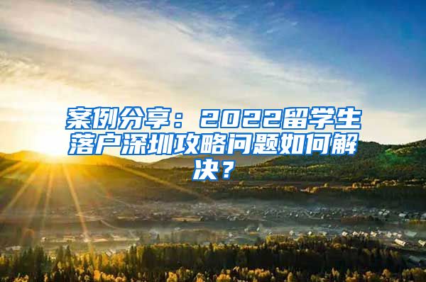 案例分享：2022留学生落户深圳攻略问题如何解决？