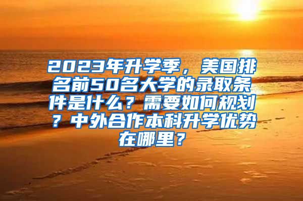 2023年升学季，美国排名前50名大学的录取条件是什么？需要如何规划？中外合作本科升学优势在哪里？