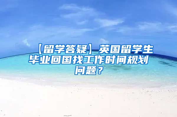 【留学答疑】英国留学生毕业回国找工作时间规划问题？