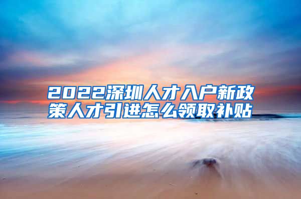 2022深圳人才入户新政策人才引进怎么领取补贴