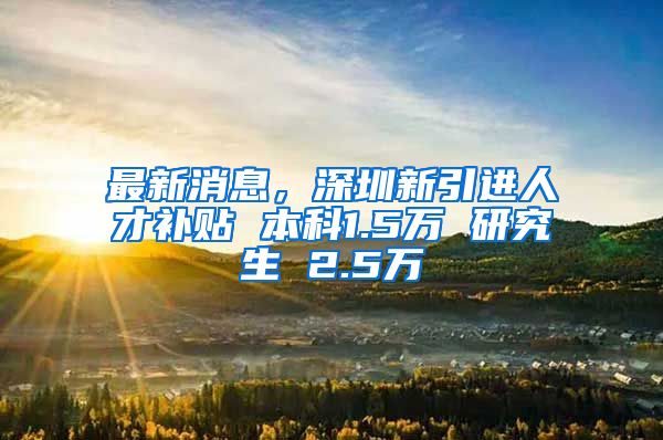 最新消息，深圳新引进人才补贴 本科1.5万 研究生 2.5万