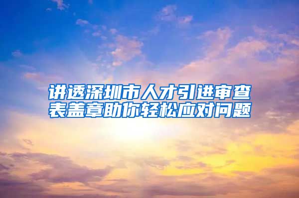 讲透深圳市人才引进审查表盖章助你轻松应对问题