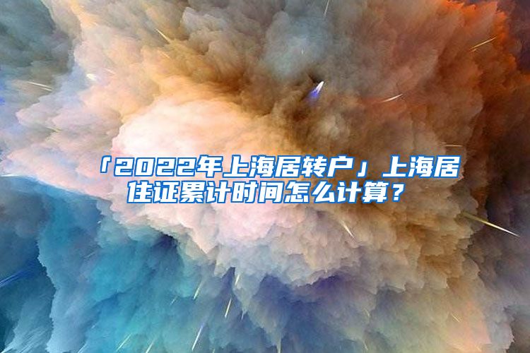 「2022年上海居转户」上海居住证累计时间怎么计算？