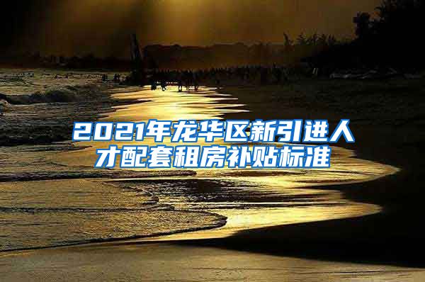 2021年龙华区新引进人才配套租房补贴标准