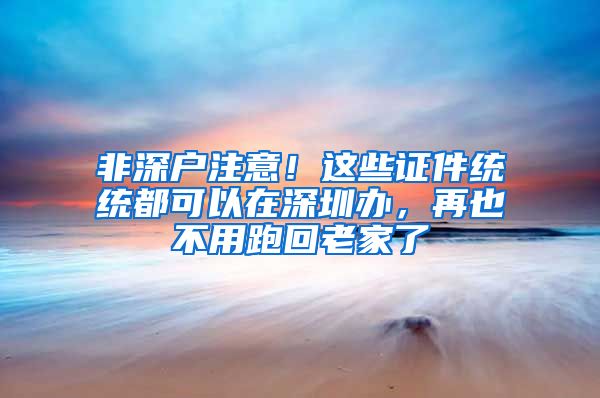 非深户注意！这些证件统统都可以在深圳办，再也不用跑回老家了