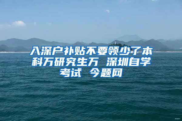 入深户补贴不要领少了本科万研究生万 深圳自学考试 今题网