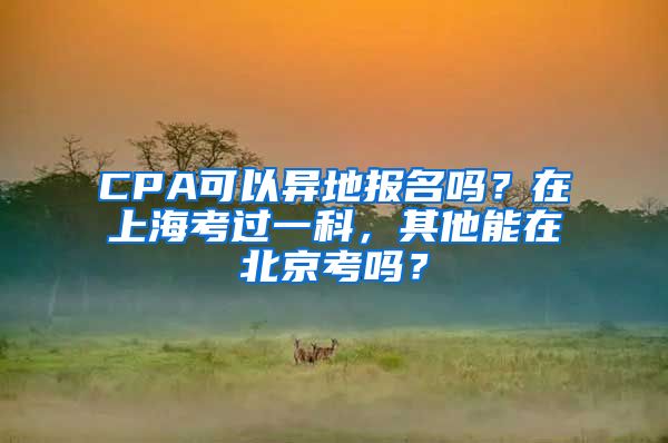 CPA可以异地报名吗？在上海考过一科，其他能在北京考吗？