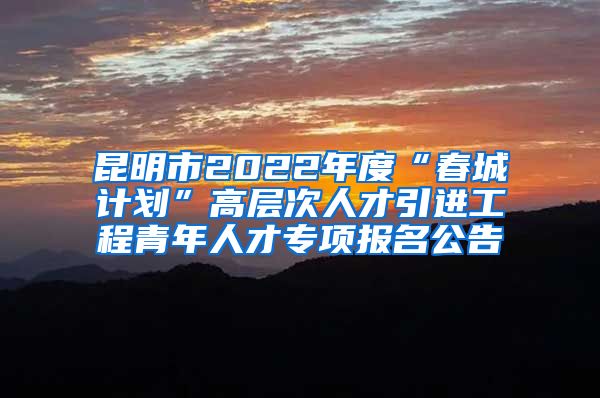 昆明市2022年度“春城计划”高层次人才引进工程青年人才专项报名公告