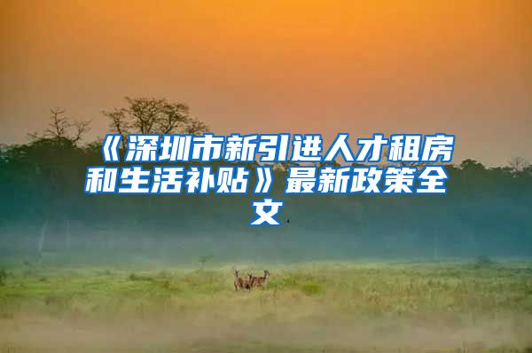 《深圳市新引进人才租房和生活补贴》最新政策全文