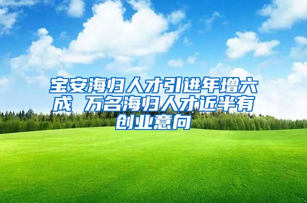 宝安海归人才引进年增六成 万名海归人才近半有创业意向