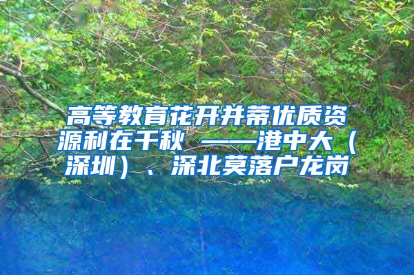 高等教育花开并蒂优质资源利在千秋 ——港中大（深圳）、深北莫落户龙岗