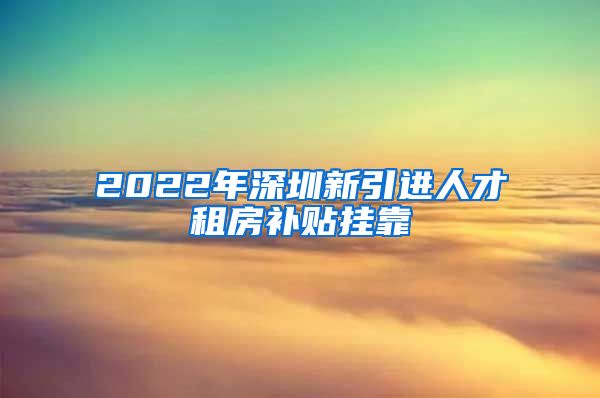 2022年深圳新引进人才租房补贴挂靠