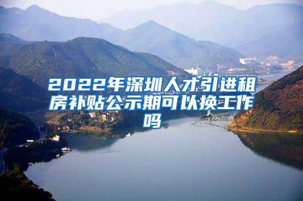 2022年深圳人才引进租房补贴公示期可以换工作吗