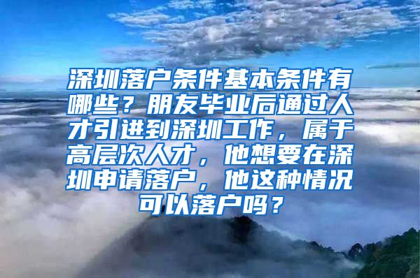 深圳落户条件基本条件有哪些？朋友毕业后通过人才引进到深圳工作，属于高层次人才，他想要在深圳申请落户，他这种情况可以落户吗？