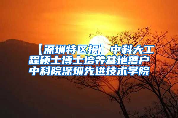 【深圳特区报】中科大工程硕士博士培养基地落户中科院深圳先进技术学院