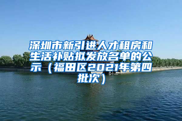 深圳市新引进人才租房和生活补贴拟发放名单的公示（福田区2021年第四批次）