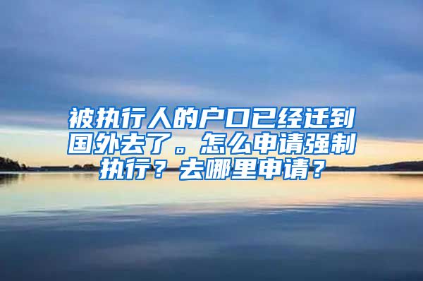 被执行人的户口已经迁到国外去了。怎么申请强制执行？去哪里申请？