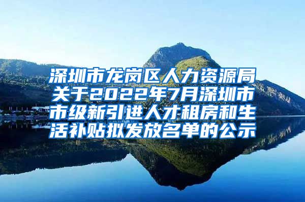 深圳市龙岗区人力资源局关于2022年7月深圳市市级新引进人才租房和生活补贴拟发放名单的公示