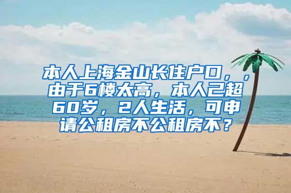 本人上海金山长住户口，，由于6楼太高，本人己超60岁，2人生活，可申请公租房不公租房不？