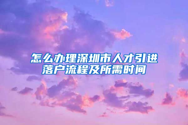 怎么办理深圳市人才引进落户流程及所需时间