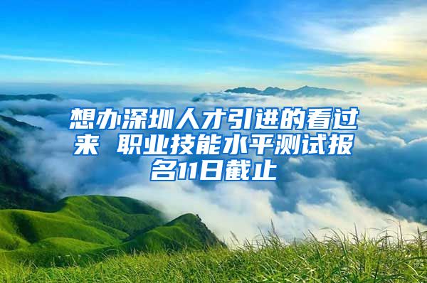 想办深圳人才引进的看过来 职业技能水平测试报名11日截止