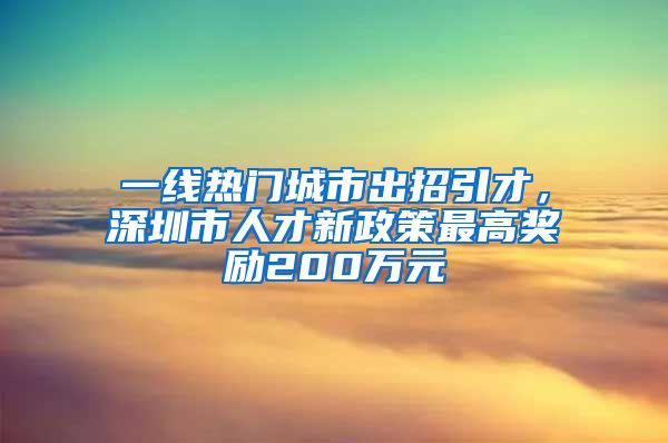 一线热门城市出招引才，深圳市人才新政策最高奖励200万元