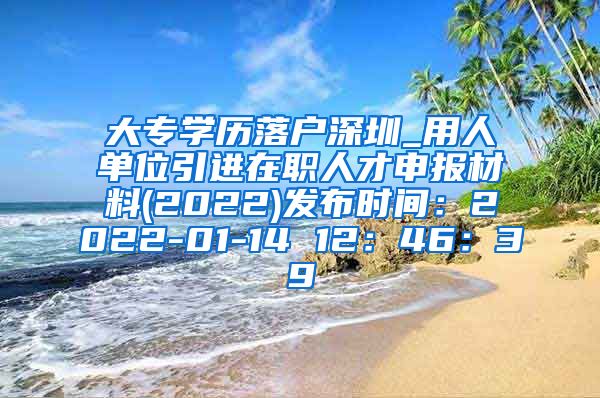 大专学历落户深圳_用人单位引进在职人才申报材料(2022)发布时间：2022-01-14 12：46：39