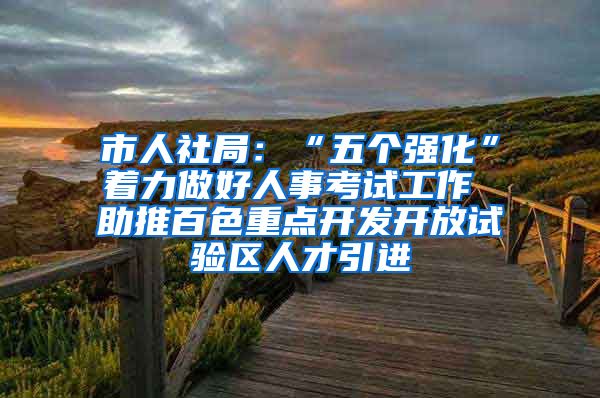 市人社局：“五个强化”着力做好人事考试工作 助推百色重点开发开放试验区人才引进