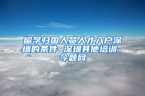 留学归国人员人才入户深圳的条件 深圳其他培训 今题网