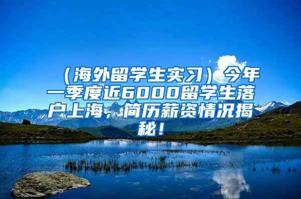 （海外留学生实习）今年一季度近6000留学生落户上海，简历薪资情况揭秘！