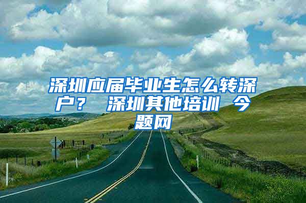 深圳应届毕业生怎么转深户？ 深圳其他培训 今题网