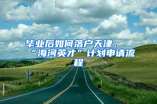 毕业后如何落户天津，“海河英才”计划申请流程