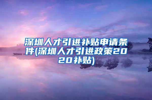 深圳人才引进补贴申请条件(深圳人才引进政策2020补贴)