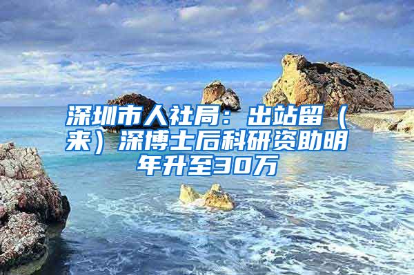 深圳市人社局：出站留（来）深博士后科研资助明年升至30万