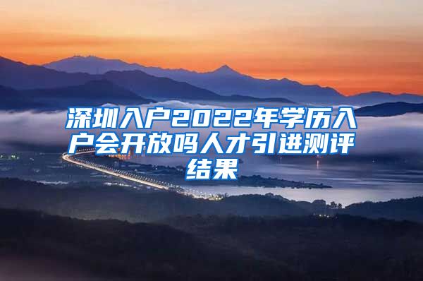 深圳入户2022年学历入户会开放吗人才引进测评结果